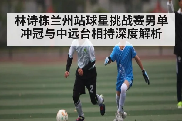 林诗栋兰州站球星挑战赛男单冲冠与中远台相持深度解析