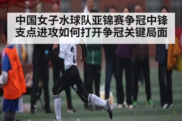 中国女子水球队亚锦赛争冠中锋支点进攻如何打开争冠关键局面