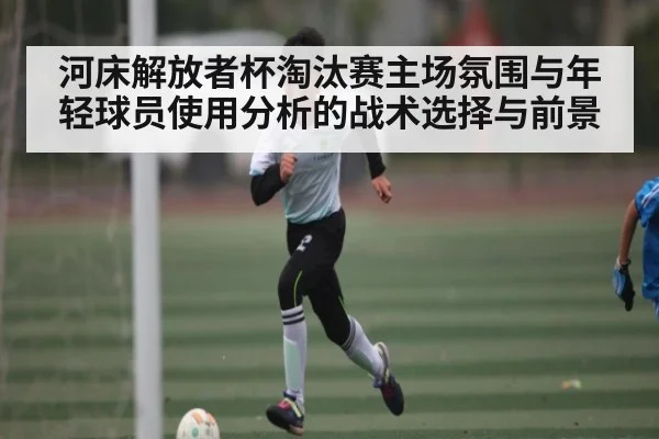 河床解放者杯淘汰赛主场氛围与年轻球员使用分析的战术选择与前景
